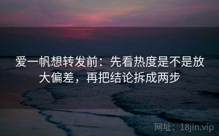 爱一帆想转发前：先看热度是不是放大偏差，再把结论拆成两步