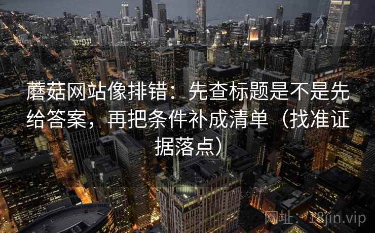 蘑菇网站像排错：先查标题是不是先给答案，再把条件补成清单（找准证据落点）