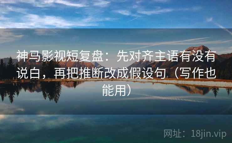 神马影视短复盘：先对齐主语有没有说白，再把推断改成假设句（写作也能用）