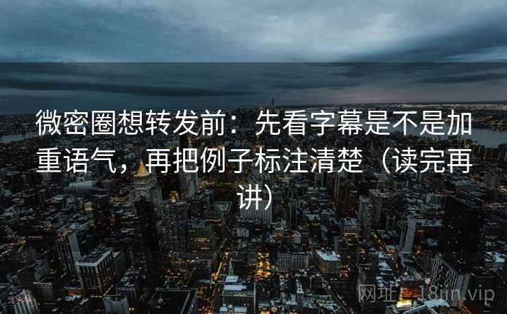 微密圈想转发前：先看字幕是不是加重语气，再把例子标注清楚（读完再讲）