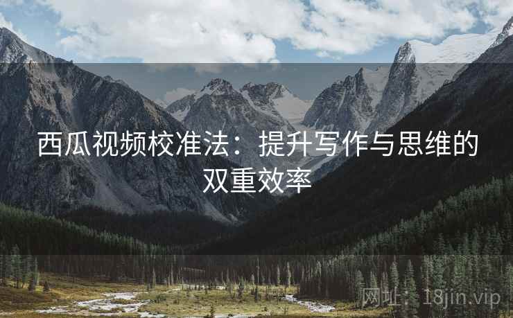西瓜视频校准法：提升写作与思维的双重效率