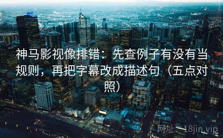 神马影视像排错：先查例子有没有当规则，再把字幕改成描述句（五点对照）