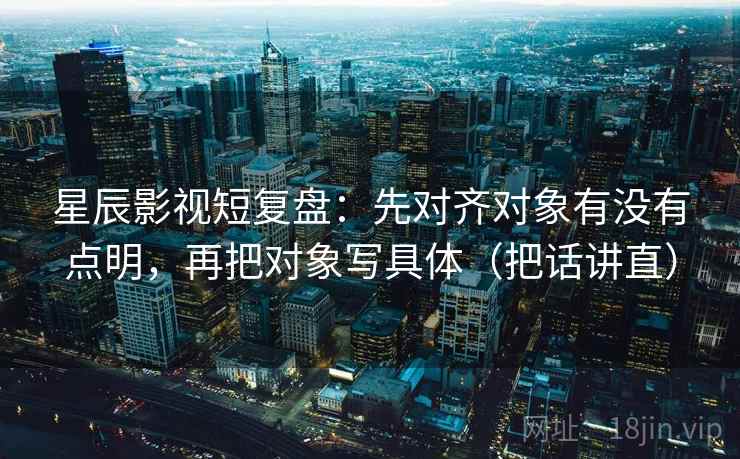 星辰影视短复盘：先对齐对象有没有点明，再把对象写具体（把话讲直）