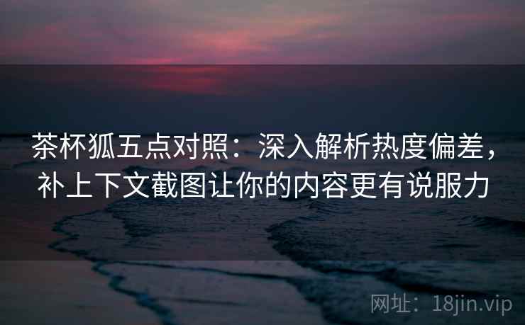 茶杯狐五点对照:深入解析热度偏差,补上下文截图让你的内容更有说服力 茶杯狐五点对照:深入解析热度偏差,补上下文截图让你的内容更有说服力