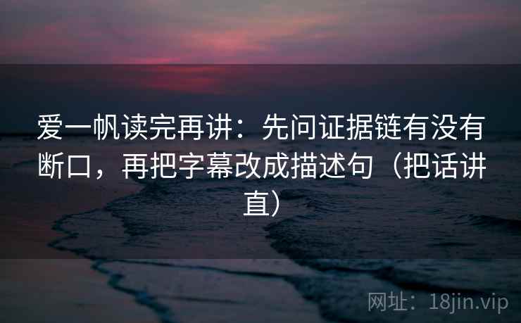 爱一帆读完再讲：先问证据链有没有断口，再把字幕改成描述句（把话讲直）