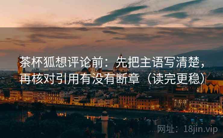 茶杯狐想评论前:先把主语写清楚,再核对引用有没有断章(读完更稳) 茶杯狐想评论前:先把主语写清楚,再核对引用有没有断章(读完更稳)