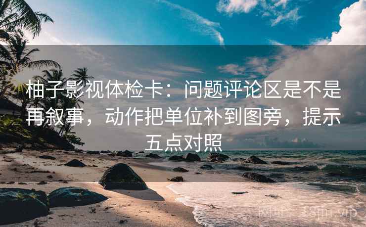 柚子影视体检卡:问题评论区是不是再叙事,动作把单位补到图旁,提示五点对照 柚子影视体检卡:问题评论区是不是再叙事,动作把单位补到图旁,提示五点对照