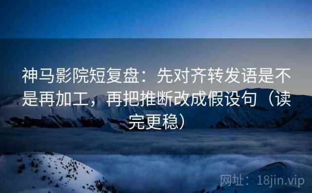 神马影院短复盘：先对齐转发语是不是再加工，再把推断改成假设句（读完更稳）