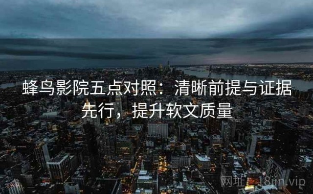 蜂鸟影院五点对照：清晰前提与证据先行，提升软文质量