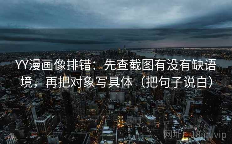 YY漫画像排错：先查截图有没有缺语境，再把对象写具体（把句子说白）