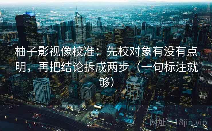柚子影视像校准：先校对象有没有点明，再把结论拆成两步（一句标注就够）
