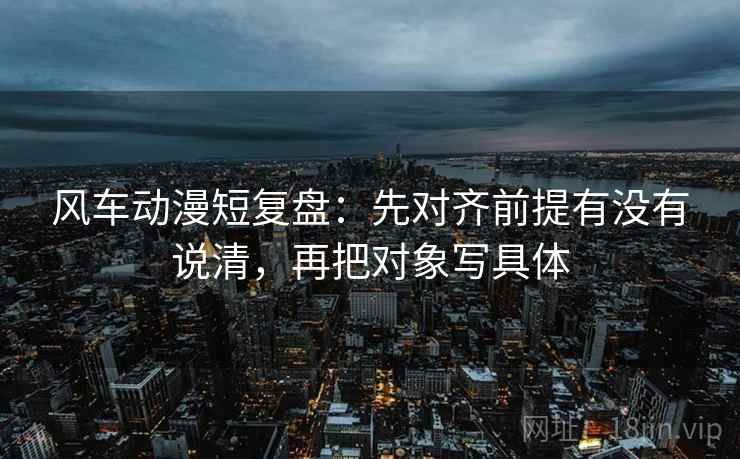 风车动漫短复盘：先对齐前提有没有说清，再把对象写具体