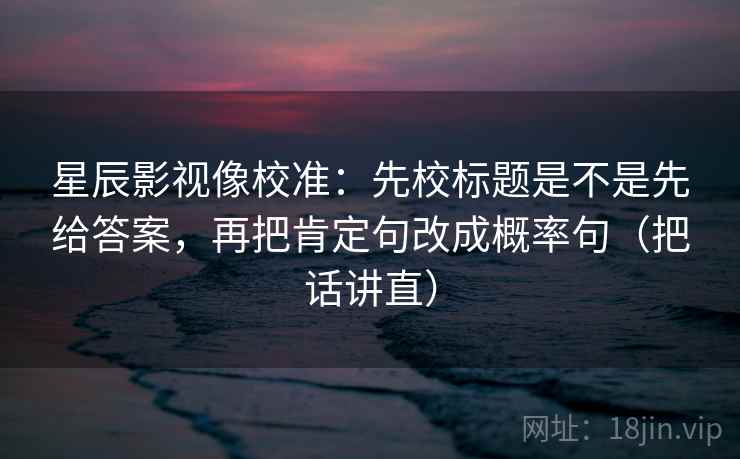 星辰影视像校准：先校标题是不是先给答案，再把肯定句改成概率句（把话讲直）