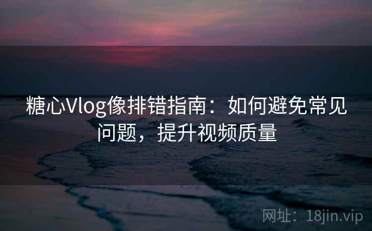 糖心Vlog像排错指南：如何避免常见问题，提升视频质量