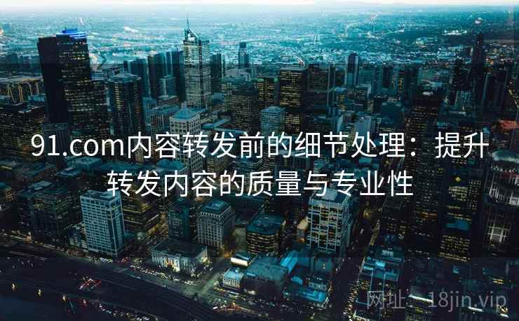 91.com内容转发前的细节处理：提升转发内容的质量与专业性