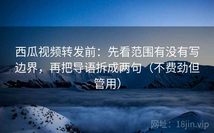西瓜视频转发前：先看范围有没有写边界，再把导语拆成两句（不费劲但管用）