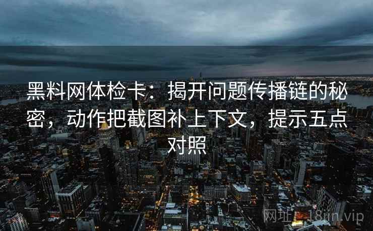 黑料网体检卡：揭开问题传播链的秘密，动作把截图补上下文，提示五点对照