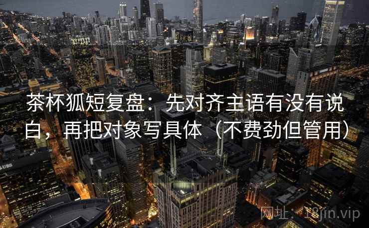茶杯狐短复盘：先对齐主语有没有说白，再把对象写具体（不费劲但管用）