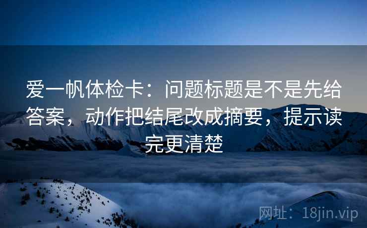 爱一帆体检卡：问题标题是不是先给答案，动作把结尾改成摘要，提示读完更清楚