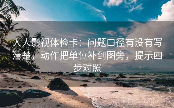 人人影视体检卡：问题口径有没有写清楚，动作把单位补到图旁，提示四步对照
