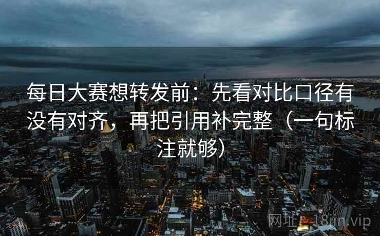 每日大赛想转发前：先看对比口径有没有对齐，再把引用补完整（一句标注就够）