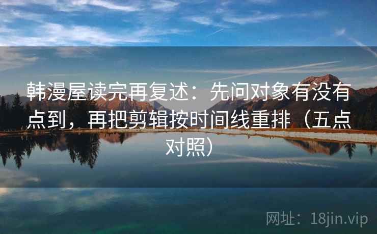 韩漫屋读完再复述：先问对象有没有点到，再把剪辑按时间线重排（五点对照）
