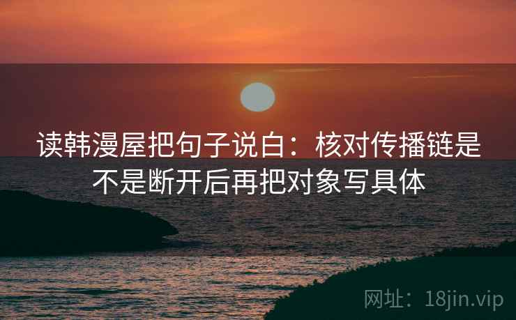 读韩漫屋把句子说白：核对传播链是不是断开后再把对象写具体