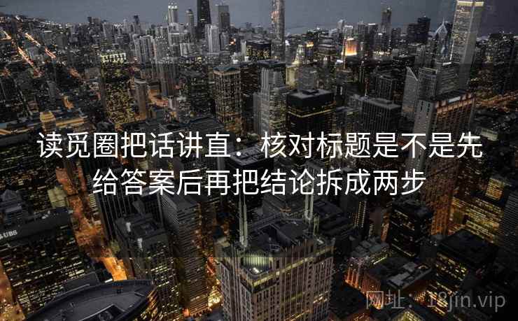 读觅圈把话讲直：核对标题是不是先给答案后再把结论拆成两步
