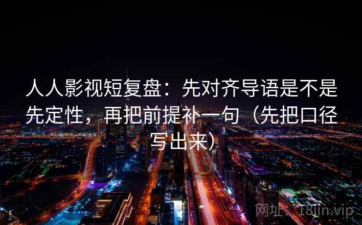 人人影视短复盘：先对齐导语是不是先定性，再把前提补一句（先把口径写出来）