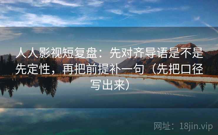 人人影视短复盘：先对齐导语是不是先定性，再把前提补一句（先把口径写出来）