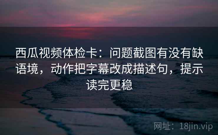 西瓜视频体检卡：问题截图有没有缺语境，动作把字幕改成描述句，提示读完更稳