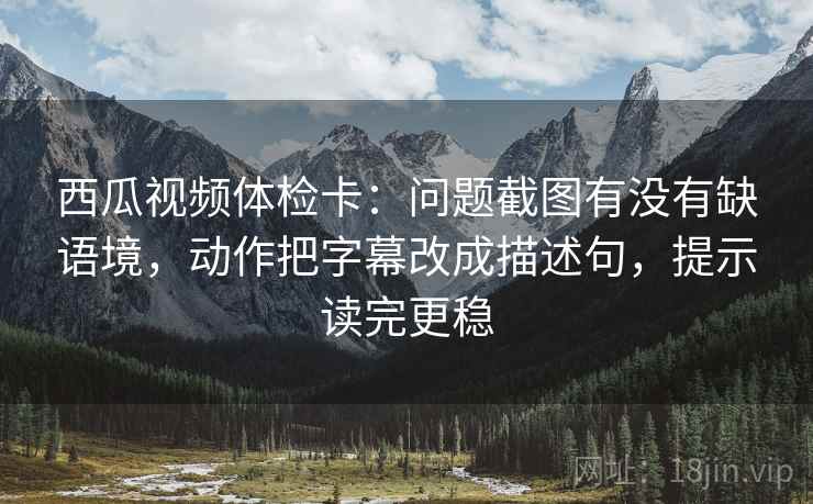 西瓜视频体检卡：问题截图有没有缺语境，动作把字幕改成描述句，提示读完更稳