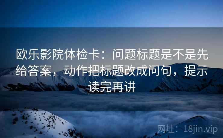 欧乐影院体检卡：问题标题是不是先给答案，动作把标题改成问句，提示读完再讲