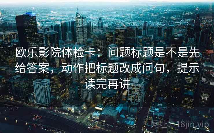 欧乐影院体检卡：问题标题是不是先给答案，动作把标题改成问句，提示读完再讲