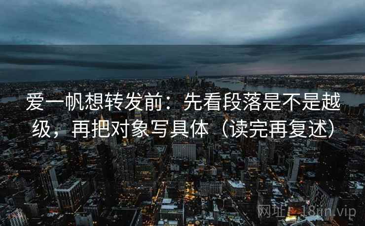 爱一帆想转发前：先看段落是不是越级，再把对象写具体（读完再复述）