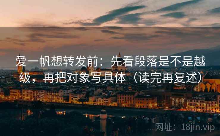 爱一帆想转发前：先看段落是不是越级，再把对象写具体（读完再复述）