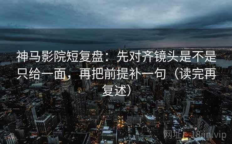 神马影院短复盘：先对齐镜头是不是只给一面，再把前提补一句（读完再复述）