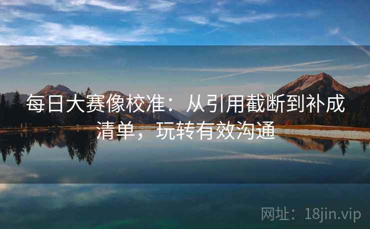 每日大赛像校准：从引用截断到补成清单，玩转有效沟通