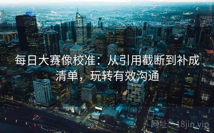 每日大赛像校准：从引用截断到补成清单，玩转有效沟通