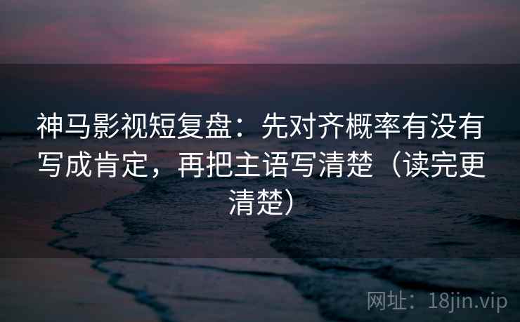 神马影视短复盘：先对齐概率有没有写成肯定，再把主语写清楚（读完更清楚）