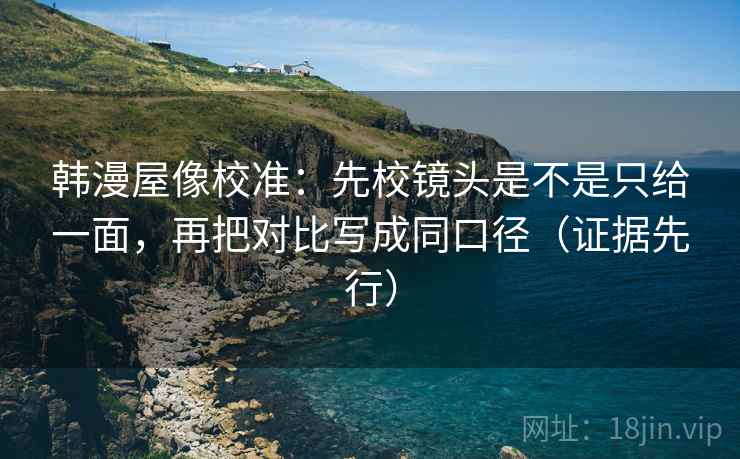 韩漫屋像校准：先校镜头是不是只给一面，再把对比写成同口径（证据先行）