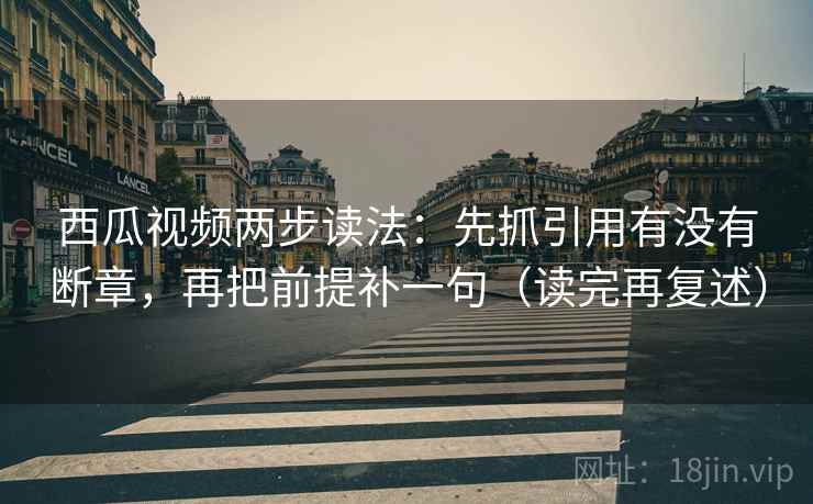 西瓜视频两步读法：先抓引用有没有断章，再把前提补一句（读完再复述）