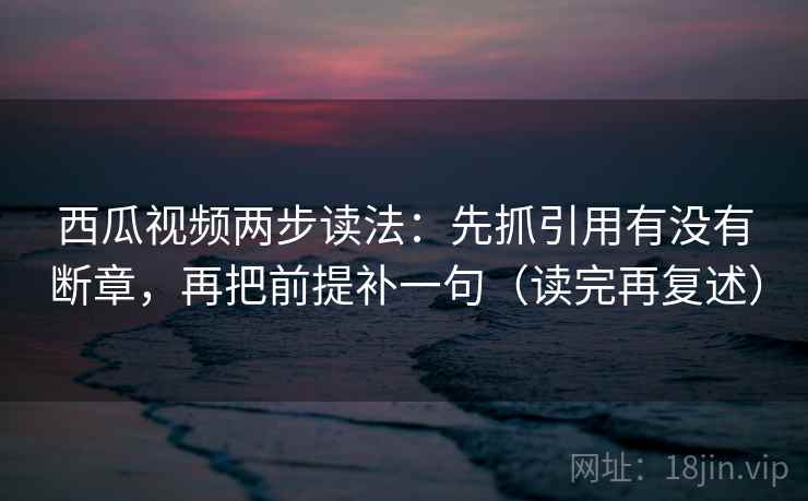 西瓜视频两步读法：先抓引用有没有断章，再把前提补一句（读完再复述）