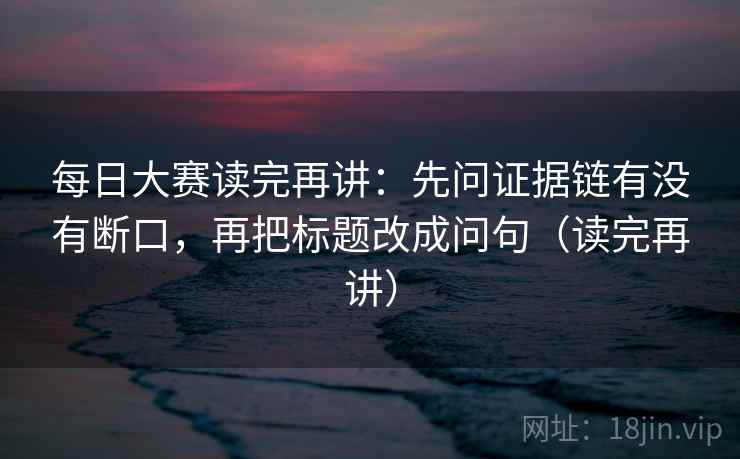 每日大赛读完再讲：先问证据链有没有断口，再把标题改成问句（读完再讲）