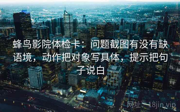 蜂鸟影院体检卡：问题截图有没有缺语境，动作把对象写具体，提示把句子说白