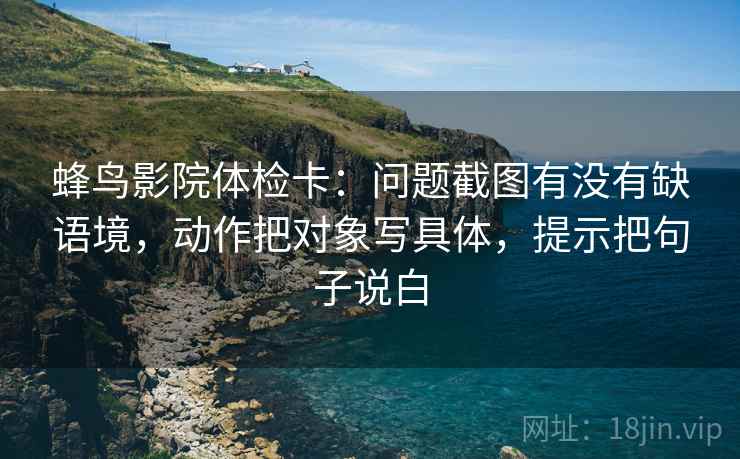 蜂鸟影院体检卡：问题截图有没有缺语境，动作把对象写具体，提示把句子说白