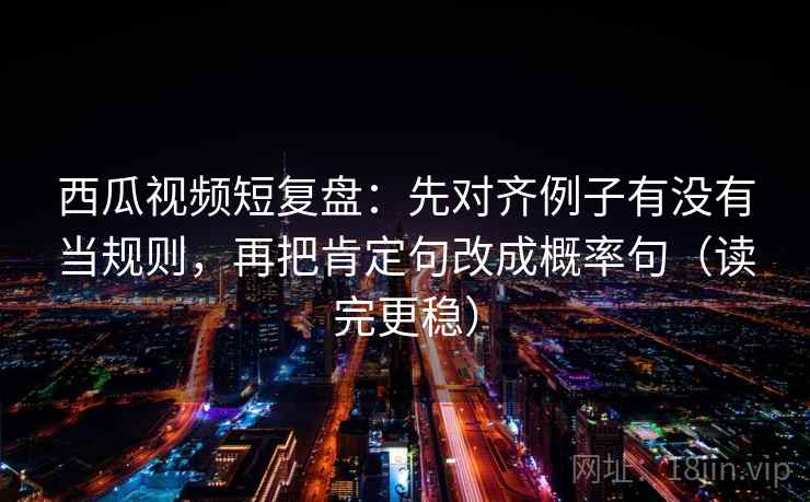 西瓜视频短复盘：先对齐例子有没有当规则，再把肯定句改成概率句（读完更稳）