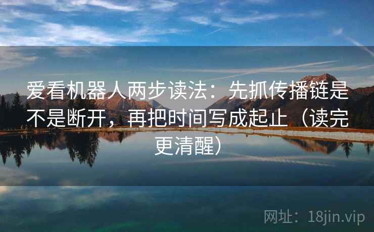 爱看机器人两步读法：先抓传播链是不是断开，再把时间写成起止（读完更清醒）