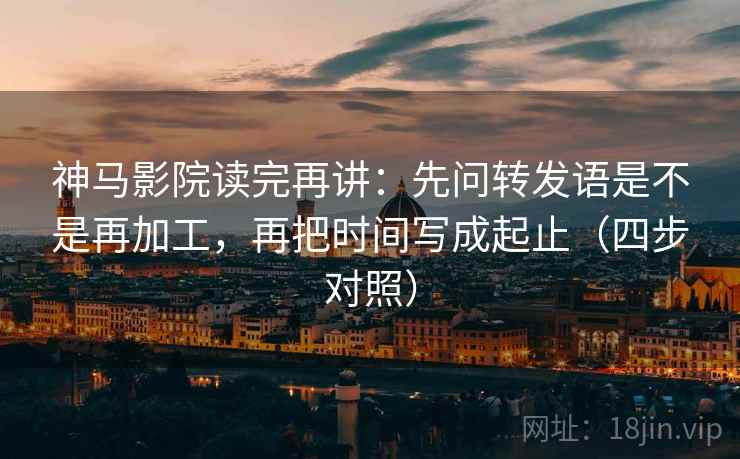 神马影院读完再讲：先问转发语是不是再加工，再把时间写成起止（四步对照）