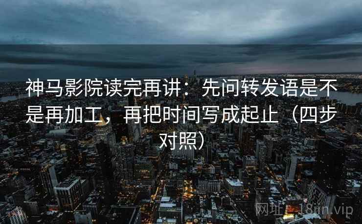 神马影院读完再讲：先问转发语是不是再加工，再把时间写成起止（四步对照）